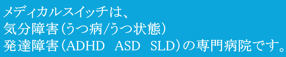 メディカルスイッチは、気分障害（うつ病/うつ状態）発達障害（ADHD　ASD　SLD）の専門病院です。