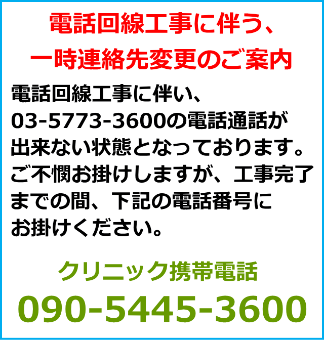 電話回線工事に伴う、一時連絡先変更のご案内。電話回線工事に伴い、03-5773-3600の電話通話が出来ない状態となっております。ご不憫お掛けしますが、工事完了までの間、下記の電話番号にお掛けください。クリニック携帯電話 090-5445-3600